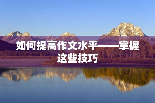 如何提高作文水平——掌握这些技巧，让你的作文更有说服力