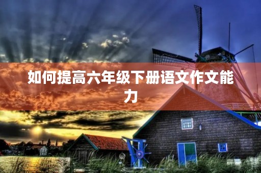 如何提高六年级下册语文作文能力 如何提高六年级下册语文作文能力