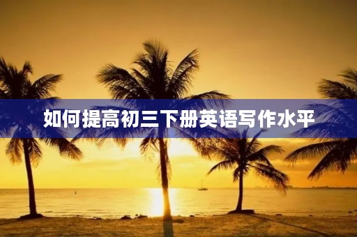 如何提高初三下册英语写作水平 如何提高初三下册英语写作水平