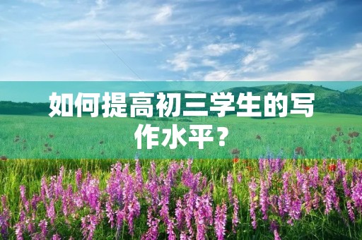 如何提高初三学生的写作水平? 如何提高初三学生的写作水平?