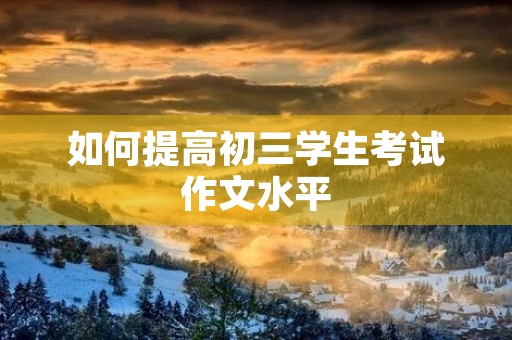 如何提高初三学生考试作文水平 如何提高初三学生考试作文水平