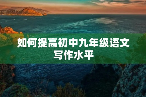如何提高初中九年级语文写作水平 如何提高初中九年级语文写作水平