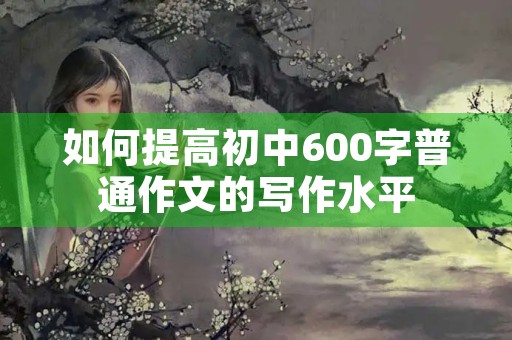 如何提高初中600字普通作文的写作水平