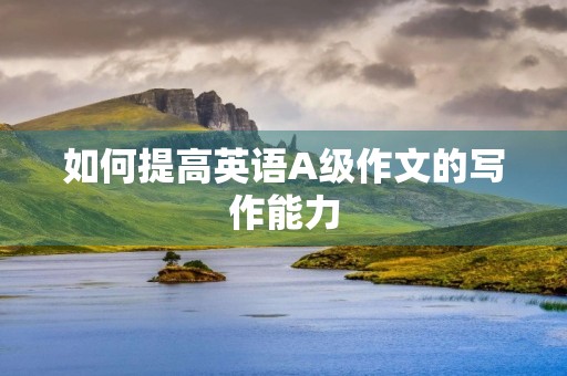 如何提高英语A级作文的写作能力 如何提高英语A级作文的写作能力