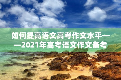 如何提高语文高考作文水平——2021年高考语文作文备考指南