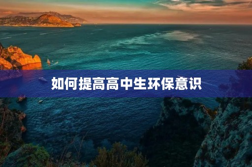 如何提高高中生环保意识 如何提高高中生环保意识