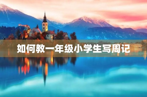 如何教一年级小学生写周记 如何教一年级小学生写周记
