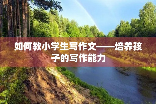 如何教小学生写作文——培养孩子的写作能力 如何教小学生写作文——培养孩子的写作能力