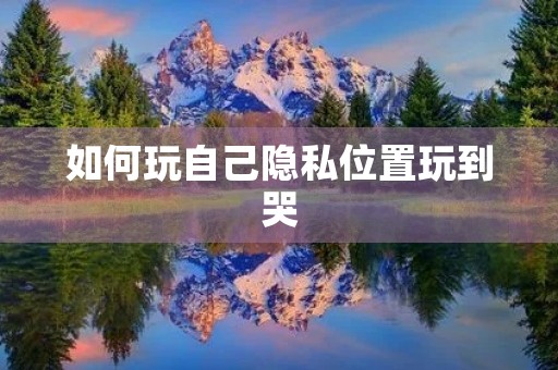 如何玩自己隐私位置玩到哭 如何玩自己隐私位置玩到哭