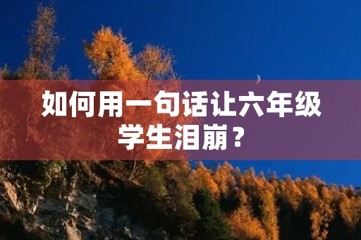 如何用一句话让六年级学生泪崩? 如何用一句话让六年级学生泪崩?