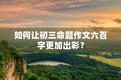 如何让初三命题作文六百字更加出彩? 如何让初三命题作文六百字更加出彩?