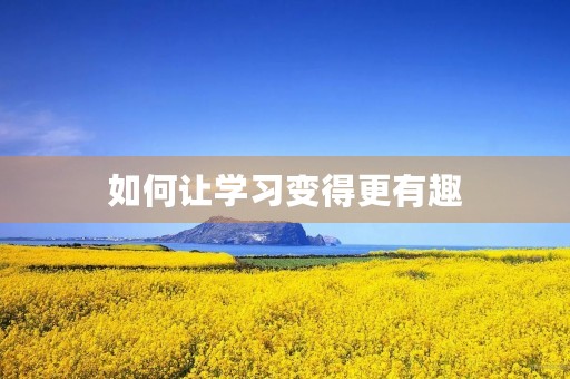 如何让学习变得更有趣 如何让学习变得更有趣