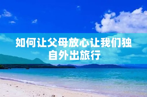 如何让父母放心让我们独自外出旅行 如何让父母放心让我们独自外出旅行