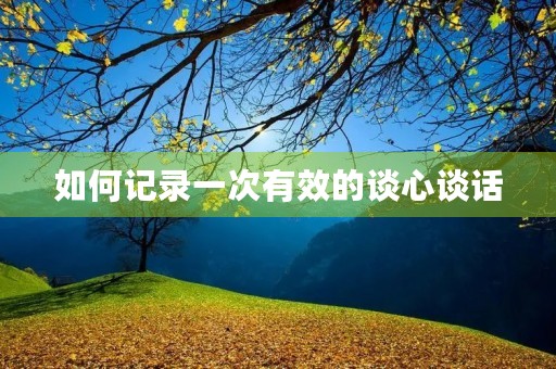 如何记录一次有效的谈心谈话 如何记录一次有效的谈心谈话
