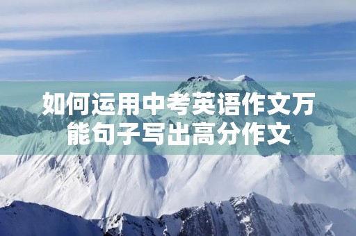 如何运用中考英语作文万能句子写出高分作文 如何运用中考英语作文万能句子写出高分作文