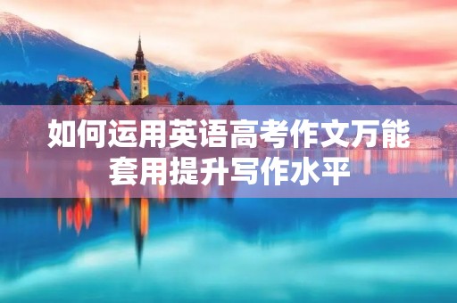如何运用英语高考作文万能套用提升写作水平 如何运用英语高考作文万能套用提升写作水平