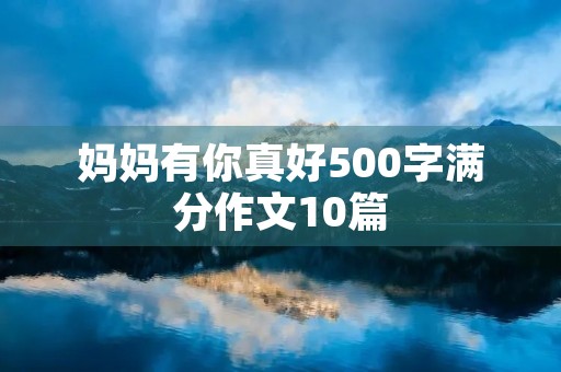 妈妈有你真好500字满分作文10篇 妈妈有你真好500字满分作文10篇