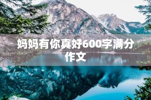 妈妈有你真好600字满分作文 妈妈有你真好600字满分作文