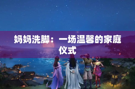 妈妈洗脚:一场温馨的家庭仪式 妈妈洗脚:一场温馨的家庭仪式