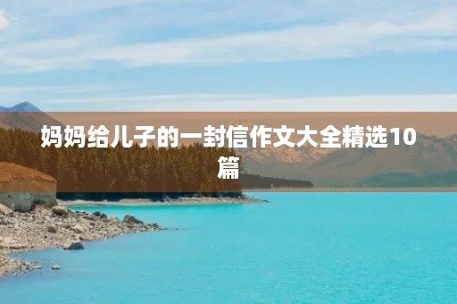 妈妈给儿子的一封信作文大全精选10篇 妈妈给儿子的一封信作文大全精选10篇