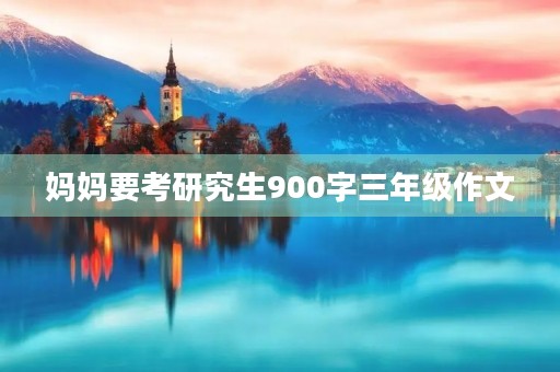 妈妈要考研究生900字三年级作文 妈妈要考研究生900字三年级作文