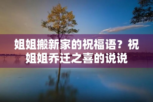 姐姐搬新家的祝福语?祝姐姐乔迁之喜的说说