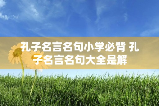 孔子名言名句小学必背 孔子名言名句大全是解