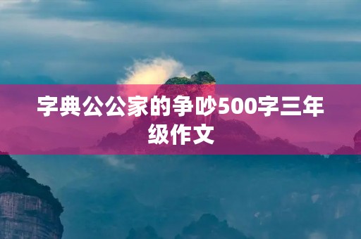 字典公公家的争吵500字三年级作文 字典公公家的争吵500字三年级作文