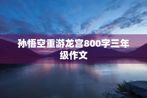 孙悟空重游龙宫800字三年级作文 孙悟空重游龙宫800字三年级作文
