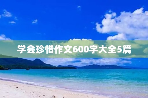 学会珍惜作文600字大全5篇 学会珍惜作文600字大全5篇