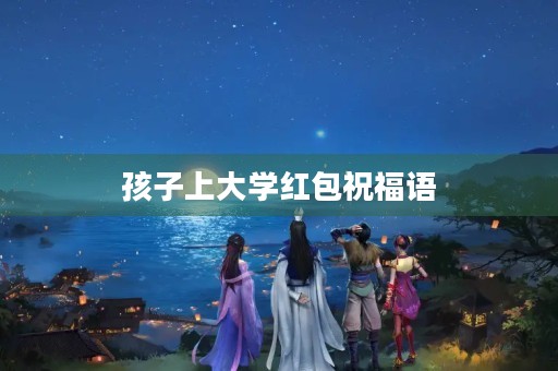 孩子上大学红包祝福语,开学发红包应该怎么祝福