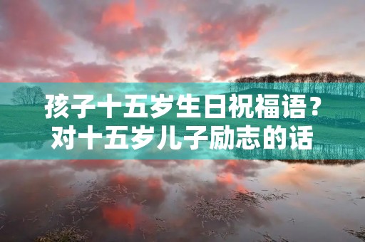 孩子十五岁生日祝福语？对十五岁儿子励志的话
