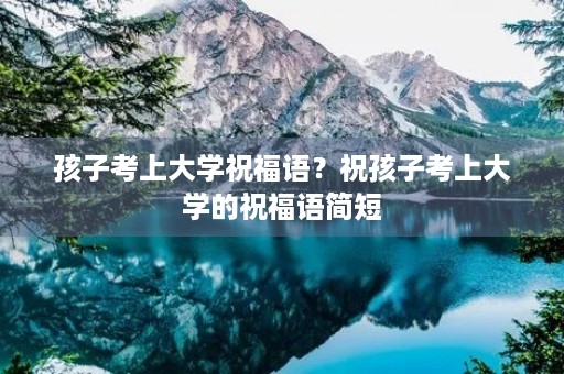 孩子考上大学祝福语？祝孩子考上大学的祝福语简短