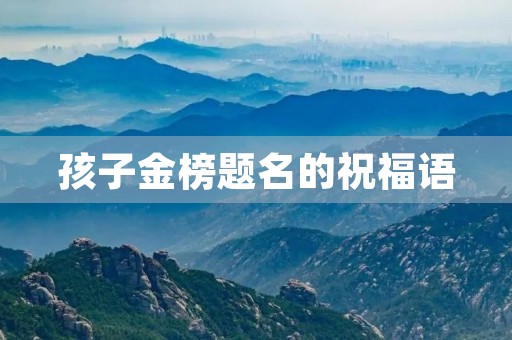孩子金榜题名的祝福语,恭喜别人孩子金榜题名 孩子金榜题名的祝福语,恭喜别人孩子金榜题名