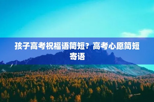 孩子高考祝福语简短?高考心愿简短寄语