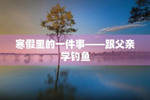寒假里的一件事——跟父亲学钓鱼