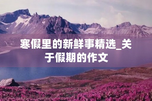 寒假里的新鲜事精选_关于假期的作文 寒假里的新鲜事精选_关于假期的作文