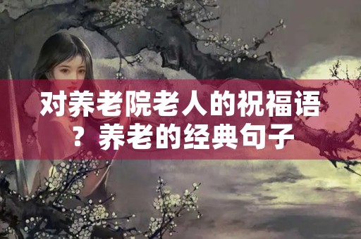 对养老院老人的祝福语?养老的经典句子