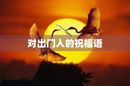 对出门人的祝福语(出门送祝福语怎么说)