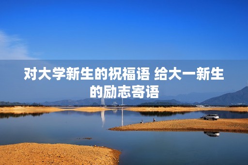 对大学新生的祝福语 给大一新生的励志寄语 对大学新生的祝福语 给大一新生的励志寄语
