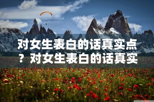 对女生表白的话真实点?对女生表白的话真实点的句子 对女生表白的话真实点?对女生表白的话真实点的句子