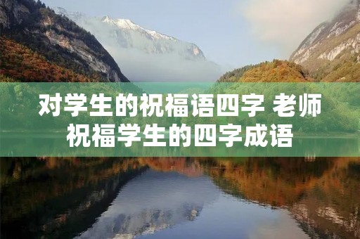 对学生的祝福语四字 老师祝福学生的四字成语 对学生的祝福语四字 老师祝福学生的四字成语