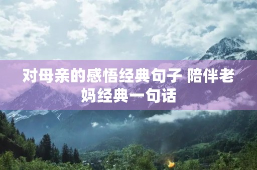 对母亲的感悟经典句子 陪伴老妈经典一句话 对母亲的感悟经典句子 陪伴老妈经典一句话