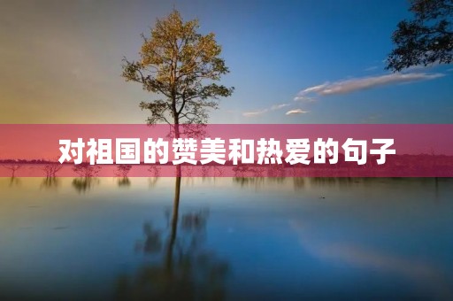 对祖国的赞美和热爱的句子，对祖国的赞美和热爱的句子100字