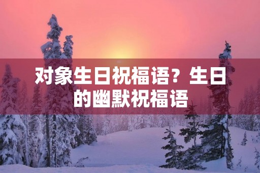 对象生日祝福语?生日的幽默祝福语