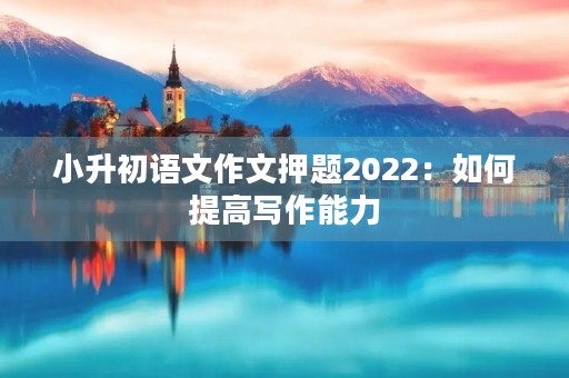 小升初语文作文押题2022：如何提高写作能力