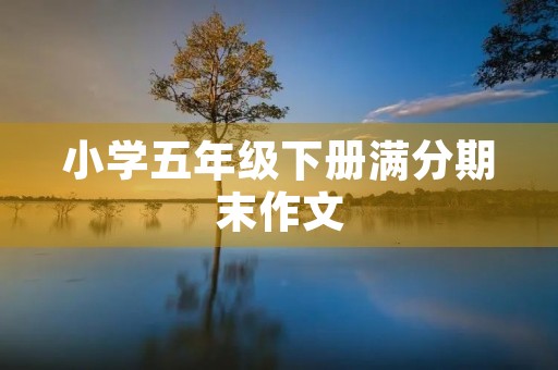小学五年级下册满分期末作文 小学五年级下册满分期末作文