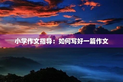 小学作文指导：如何写好一篇作文