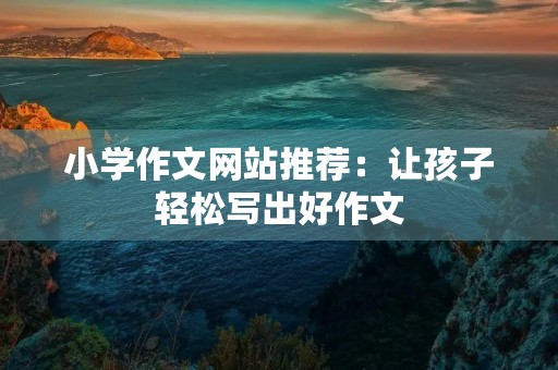 小学作文网站推荐：让孩子轻松写出好作文