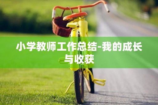 小学教师工作总结-我的成长与收获 小学教师工作总结-我的成长与收获